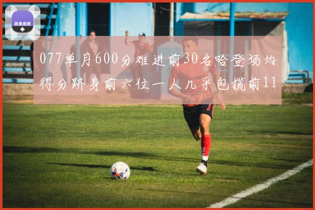 077单月600分难进前30名哈登场均得分跻身前六位一人几乎包揽前11名
