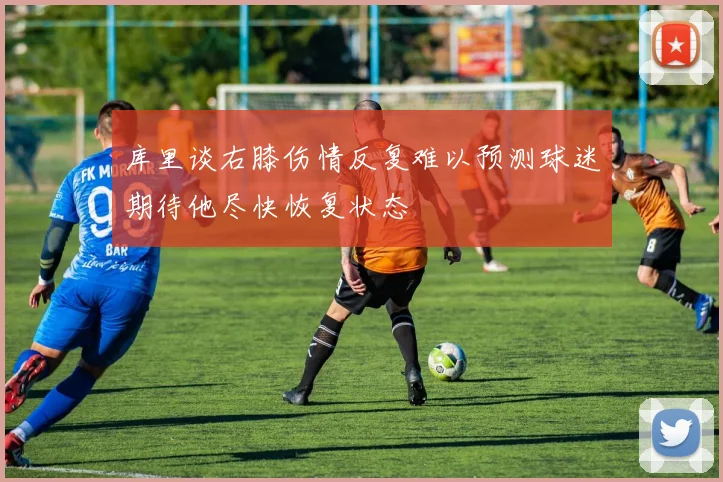 库里谈右膝伤情反复难以预测球迷期待他尽快恢复状态