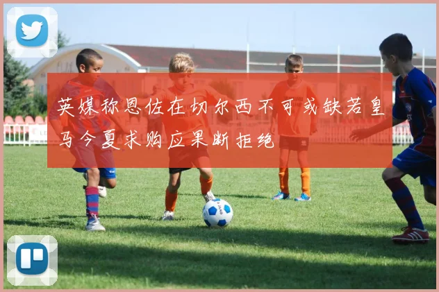 英媒称恩佐在切尔西不可或缺若皇马今夏求购应果断拒绝